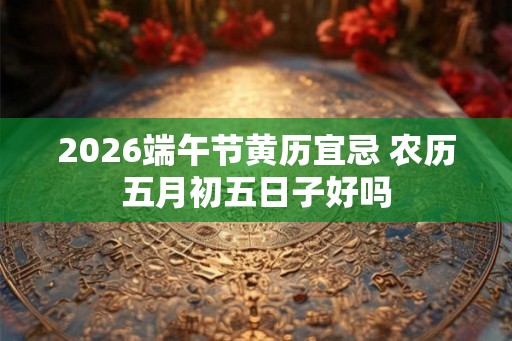 2026端午节黄历宜忌 农历五月初五日子好吗