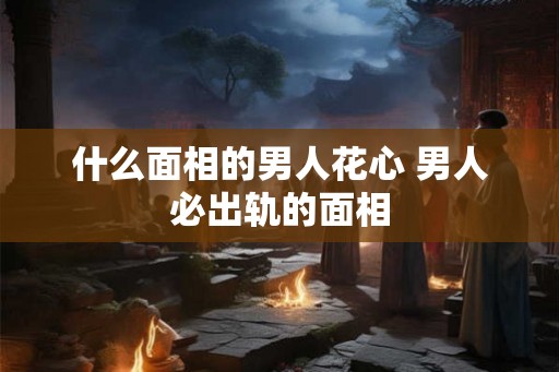 什么面相的男人花心 男人必出轨的面相