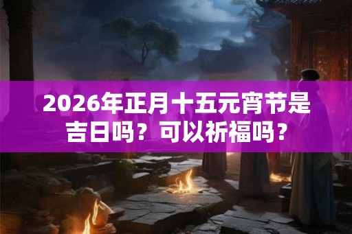 2026年正月十五元宵节是吉日吗？可以祈福吗？