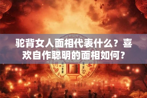 驼背女人面相代表什么？喜欢自作聪明的面相如何？