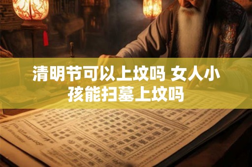 清明节可以上坟吗 女人小孩能扫墓上坟吗 清明节可以上坟吗 女人小孩能扫墓上坟吗