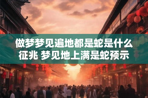 做梦梦见遍地都是蛇是什么征兆 梦见地上满是蛇预示什么 做梦梦见遍地都是蛇是什么征兆 梦见地上满是蛇预示什么