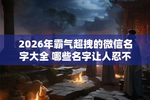2026年霸气超拽的微信名字大全 哪些名字让人忍不住拜服 2026年霸气超拽的微信名字大全 哪些名字让人忍不住拜服