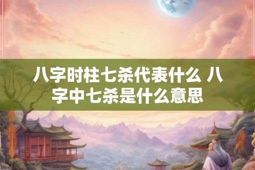 八字时柱七杀代表什么 八字中七杀是什么意思 八字时柱七杀代表什么 八字中七杀是什么意思