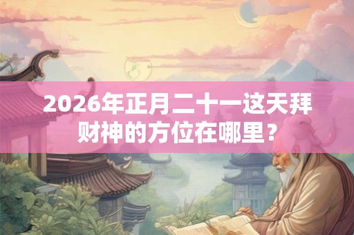2026年正月二十一这天拜财神的方位在哪里？
