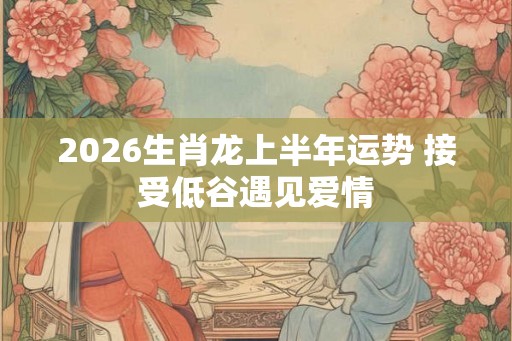 2026生肖龙上半年运势 接受低谷遇见爱情
