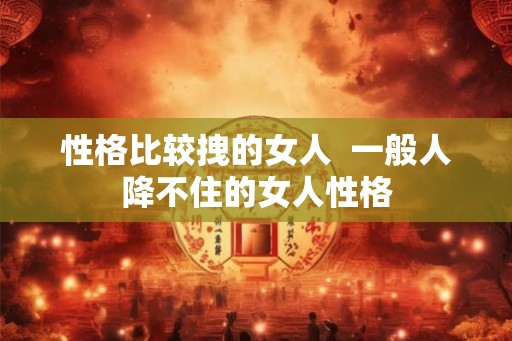 性格比较拽的女人  一般人降不住的女人性格