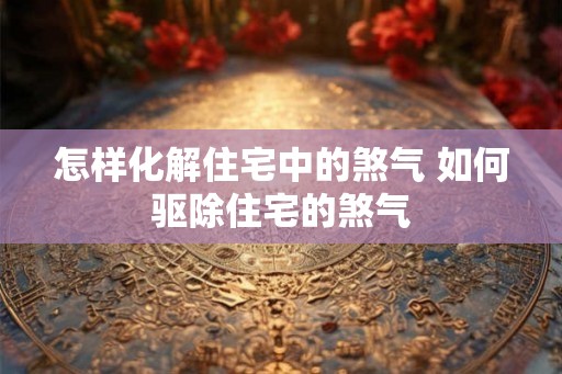 怎样化解住宅中的煞气 如何驱除住宅的煞气 怎样化解住宅中的煞气 如何驱除住宅的煞气