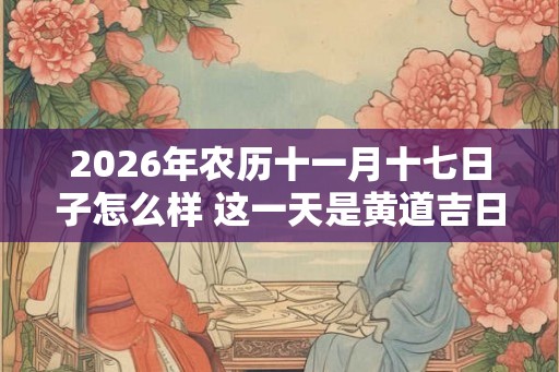 2026年农历十一月十七日子怎么样 这一天是黄道吉日吗