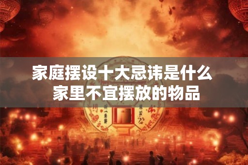 家庭摆设十大忌讳是什么  家里不宜摆放的物品