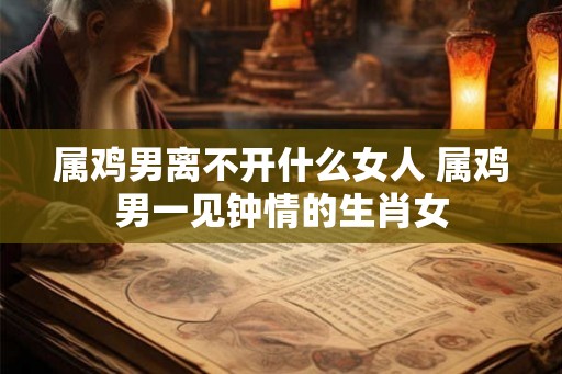 属鸡男离不开什么女人 属鸡男一见钟情的生肖女