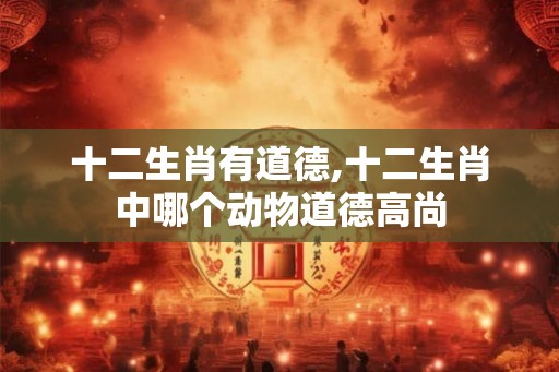 十二生肖有道德,十二生肖中哪个动物道德高尚 十二生肖有道德,十二生肖中哪个动物道德高尚