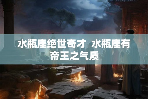 水瓶座绝世奇才  水瓶座有帝王之气质