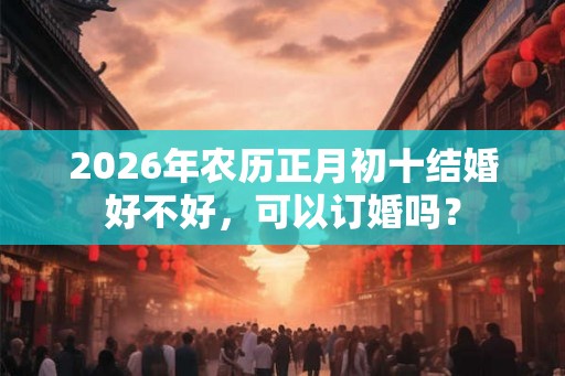 2026年农历正月初十结婚好不好，可以订婚吗？