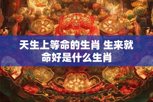 天生上等命的生肖 生来就命好是什么生肖