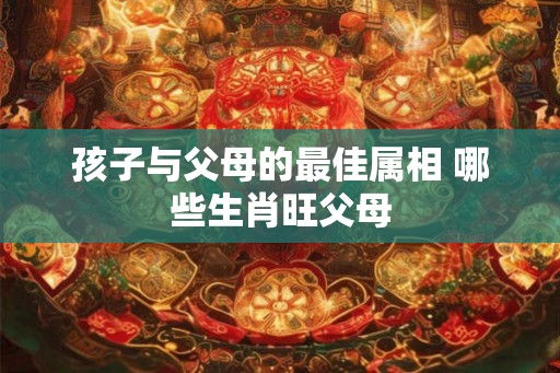 孩子与父母的最佳属相 哪些生肖旺父母