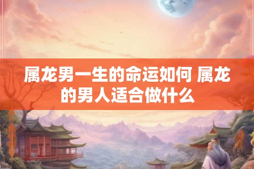 属龙男一生的命运如何 属龙的男人适合做什么 属龙男一生的命运如何 属龙的男人适合做什么