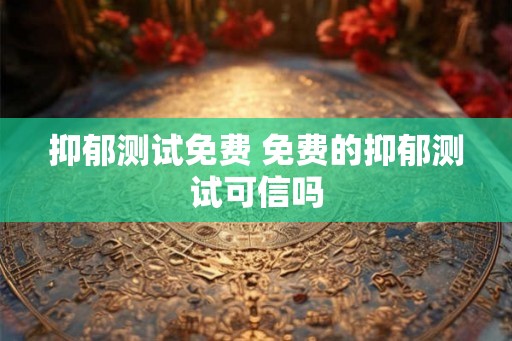 抑郁测试免费 免费的抑郁测试可信吗