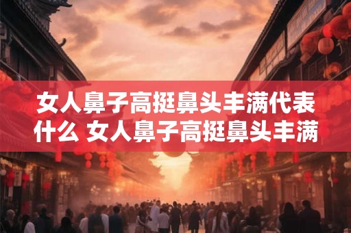女人鼻子高挺鼻头丰满代表什么 女人鼻子高挺鼻头丰满有何代表意义