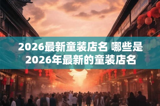 2026最新童装店名 哪些是2026年最新的童装店名 2026最新童装店名 哪些是2026年最新的童装店名