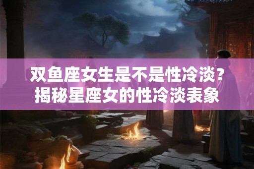 双鱼座女生是不是性冷淡？揭秘星座女的性冷淡表象