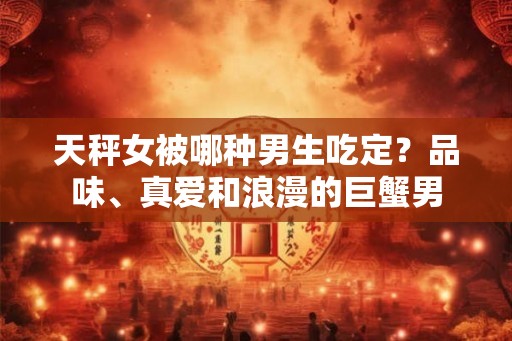 天秤女被哪种男生吃定？品味、真爱和浪漫的巨蟹男