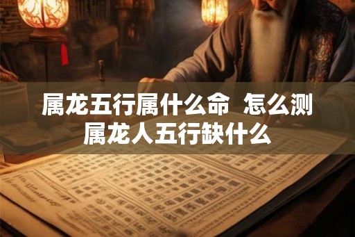 属龙五行属什么命  怎么测属龙人五行缺什么