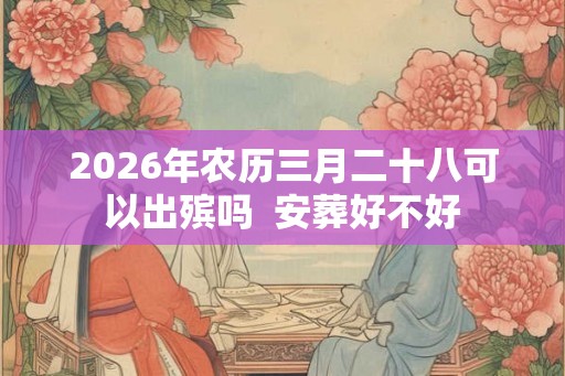 2026年农历三月二十八可以出殡吗 安葬好不好 2026年农历三月二十八可以出殡吗 安葬好不好