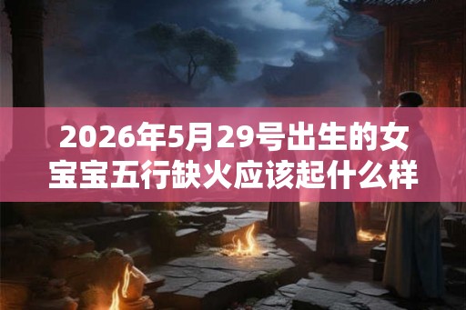 2026年5月29号出生的女宝宝五行缺火应该起什么样的名字