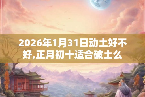 2026年1月31日动土好不好,正月初十适合破土么