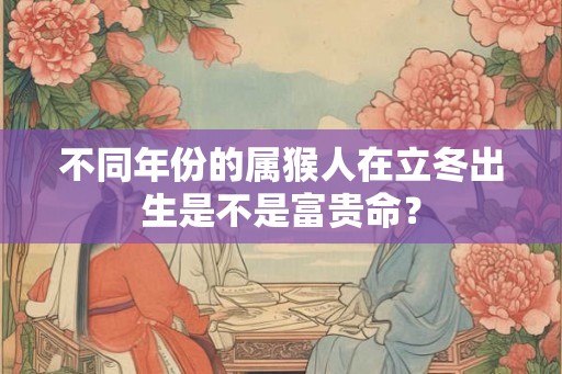 不同年份的属猴人在立冬出生是不是富贵命? 不同年份的属猴人在立冬出生是不是富贵命?