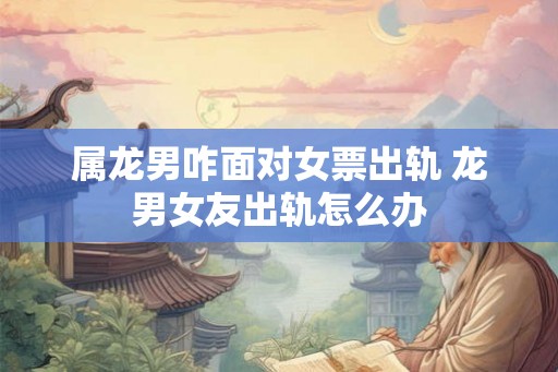 属龙男咋面对女票出轨 龙男女友出轨怎么办 属龙男咋面对女票出轨 龙男女友出轨怎么办