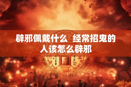 辟邪佩戴什么  经常招鬼的人该怎么辟邪