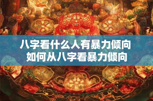 八字看什么人有暴力倾向 如何从八字看暴力倾向 八字看什么人有暴力倾向 如何从八字看暴力倾向