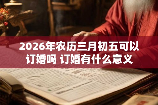 2026年农历三月初五可以订婚吗 订婚有什么意义
