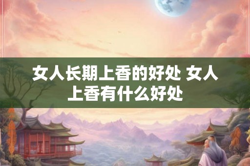 女人长期上香的好处 女人上香有什么好处 女人长期上香的好处 女人上香有什么好处