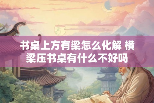 书桌上方有梁怎么化解 横梁压书桌有什么不好吗