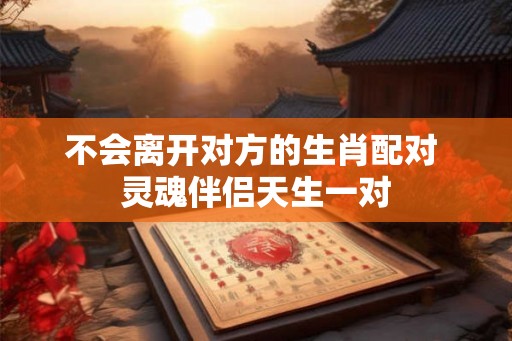 不会离开对方的生肖配对 灵魂伴侣天生一对