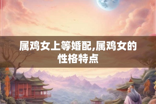 属鸡女上等婚配,属鸡女的性格特点