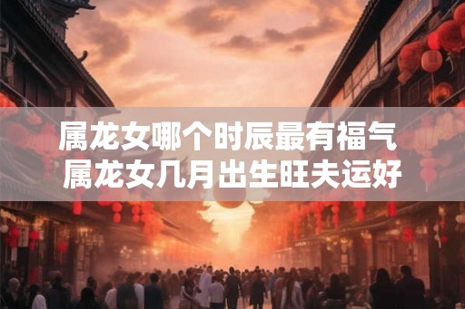属龙女哪个时辰最有福气 属龙女几月出生旺夫运好