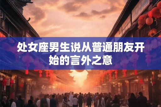 处女座男生说从普通朋友开始的言外之意