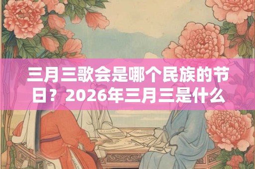 三月三歌会是哪个民族的节日？2026年三月三是什么时候？