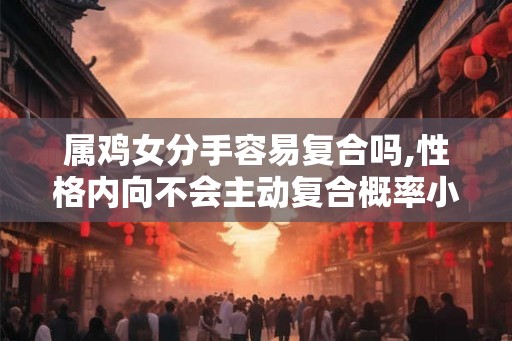 属鸡女分手容易复合吗,性格内向不会主动复合概率小 属鸡女分手容易复合吗,性格内向不会主动复合概率小