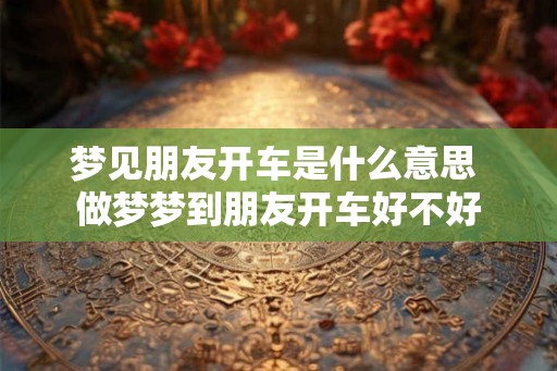 梦见朋友开车是什么意思 做梦梦到朋友开车好不好