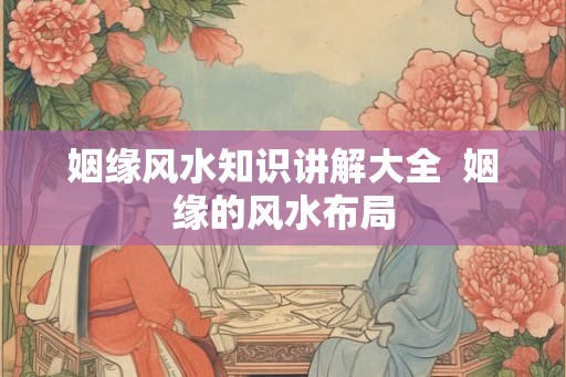 姻缘风水知识讲解大全  姻缘的风水布局