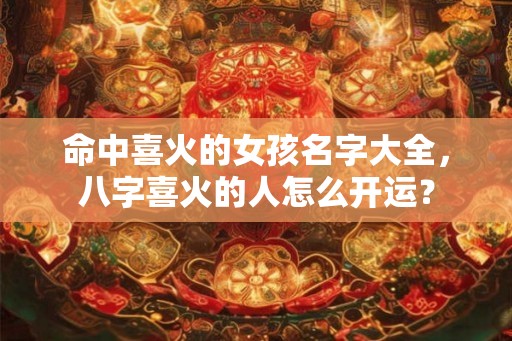 命中喜火的女孩名字大全，八字喜火的人怎么开运？