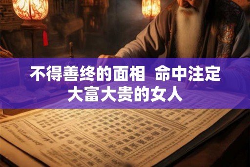 不得善终的面相 命中注定大富大贵的女人 不得善终的面相 命中注定大富大贵的女人