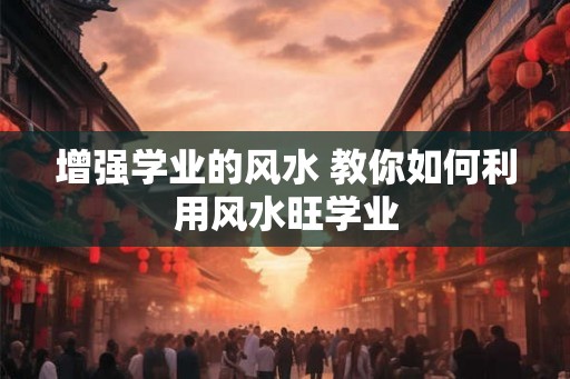 增强学业的风水 教你如何利用风水旺学业