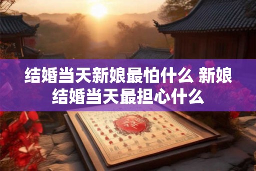 结婚当天新娘最怕什么 新娘结婚当天最担心什么 结婚当天新娘最怕什么 新娘结婚当天最担心什么