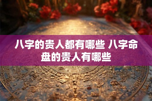 八字的贵人都有哪些 八字命盘的贵人有哪些 八字的贵人都有哪些 八字命盘的贵人有哪些